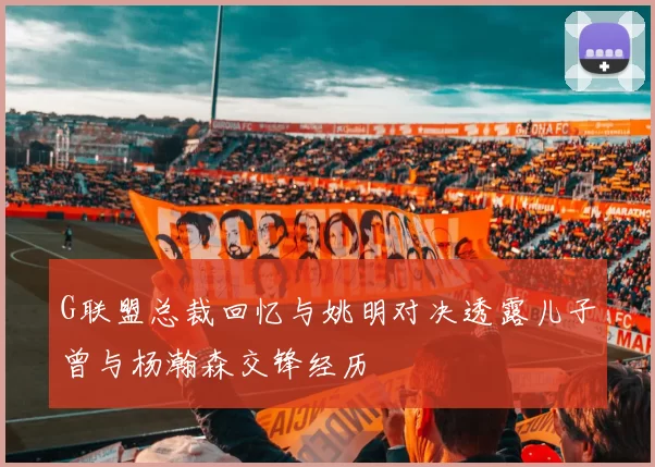 G联盟总裁回忆与姚明对决透露儿子曾与杨瀚森交锋经历