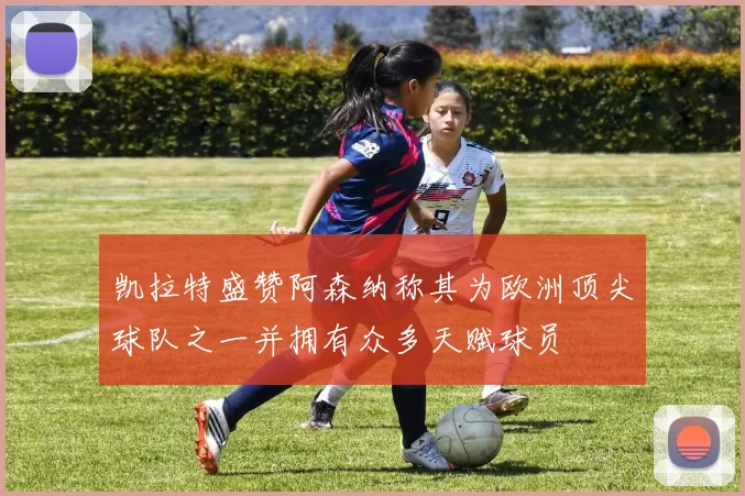 凯拉特盛赞阿森纳称其为欧洲顶尖球队之一并拥有众多天赋球员