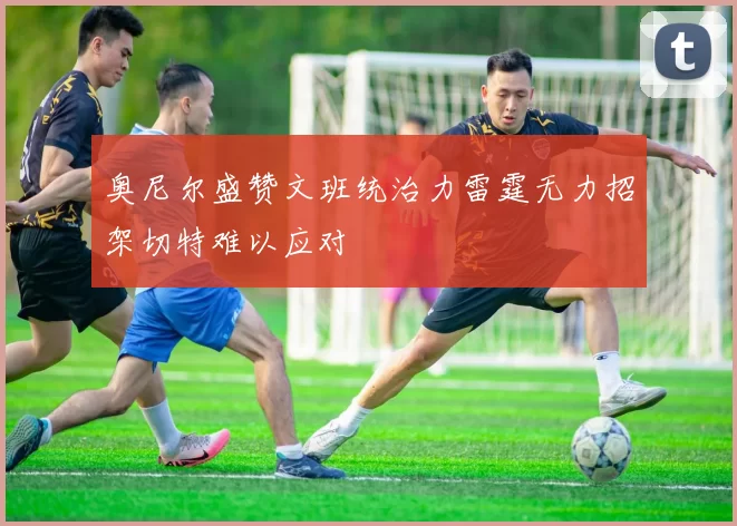 奥尼尔盛赞文班统治力雷霆无力招架切特难以应对