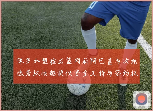 保罗加盟猛龙篮网获阿巴基与次轮选秀权快船提供资金支持与签约权