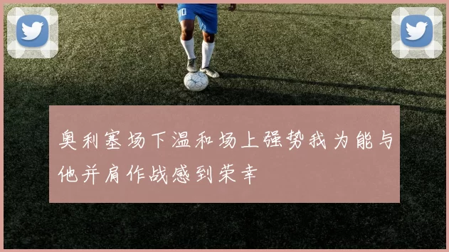 奥利塞场下温和场上强势我为能与他并肩作战感到荣幸